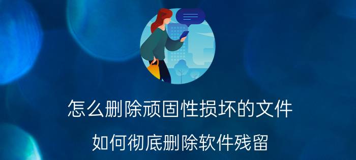 怎么删除顽固性损坏的文件 如何彻底删除软件残留？